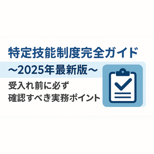 特定技能制度完全ガイド〜2025年最新版〜受入れ前に必ず確認すべき実務ポイント